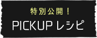 特別公開！ PICKUPレシピ